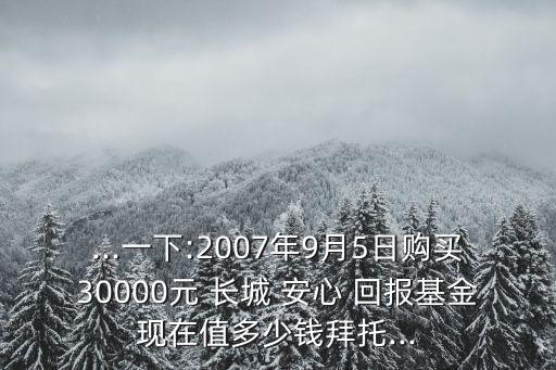 ...一下:2007年9月5日購買30000元 長城 安心 回報(bào)基金現(xiàn)在值多少錢拜托...