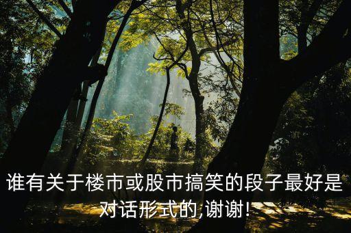 誰(shuí)有關(guān)于樓市或股市搞笑的段子最好是對(duì)話(huà)形式的,謝謝!