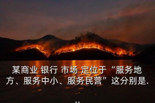 某商業(yè) 銀行 市場 定位于“服務(wù)地方、服務(wù)中小、服務(wù)民營”這分別是...