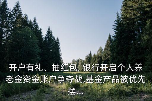 開戶有禮、抽紅包, 銀行開啟個(gè)人養(yǎng)老金資金賬戶爭奪戰(zhàn),基金產(chǎn)品被優(yōu)先擺...