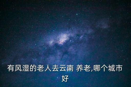 有風(fēng)濕的老人去云南 養(yǎng)老,哪個(gè)城市好