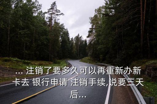 ... 注銷了要多久可以再重新辦新卡去 銀行申請 注銷手續(xù),說要三天后...