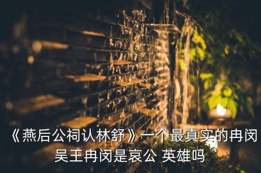 《燕后公祠認(rèn)林舒》一個(gè)最真實(shí)的冉閔吳王冉閔是哀公 英雄嗎