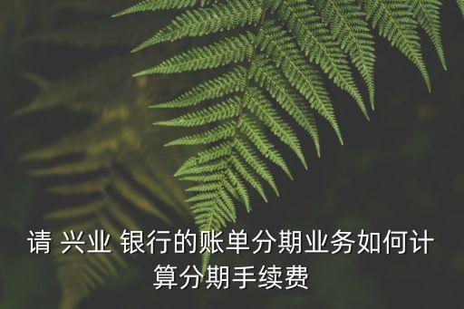 請 興業(yè) 銀行的賬單分期業(yè)務如何計算分期手續(xù)費