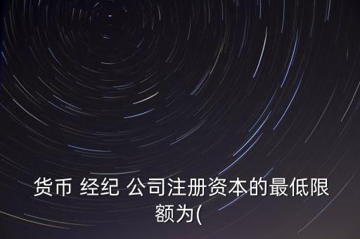  貨幣 經(jīng)紀(jì) 公司注冊資本的最低限額為(