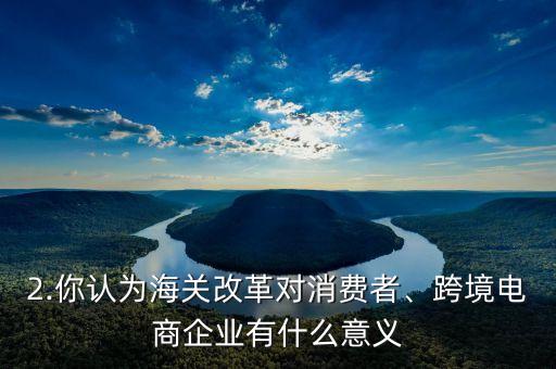 2.你認(rèn)為海關(guān)改革對消費者、跨境電商企業(yè)有什么意義