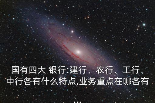 國有四大 銀行:建行、農(nóng)行、工行、中行各有什么特點(diǎn),業(yè)務(wù)重點(diǎn)在哪各有...