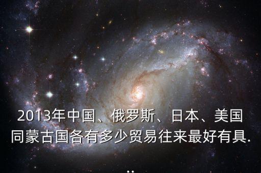 2013年中國、俄羅斯、日本、美國同蒙古國各有多少貿(mào)易往來最好有具...