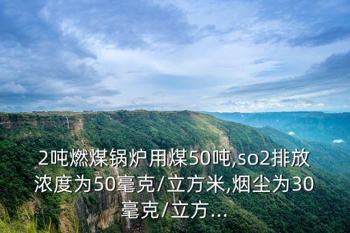 2噸燃煤鍋爐用煤50噸,so2排放濃度為50毫克/立方米,煙塵為30毫克/立方...