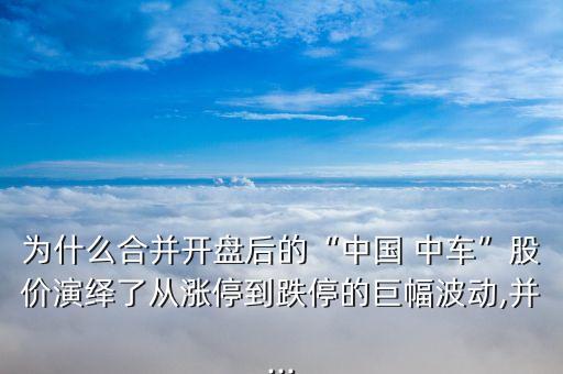 為什么合并開盤后的“中國 中車”股價演繹了從漲停到跌停的巨幅波動,并...