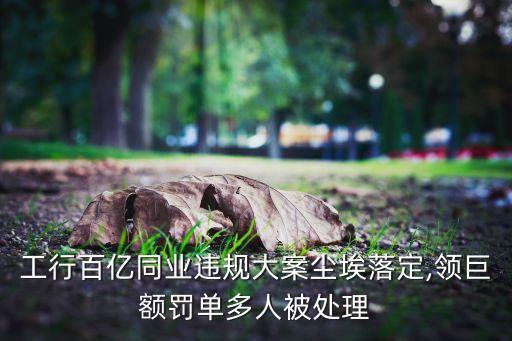 工行百億同業(yè)違規(guī)大案塵埃落定,領巨額罰單多人被處理