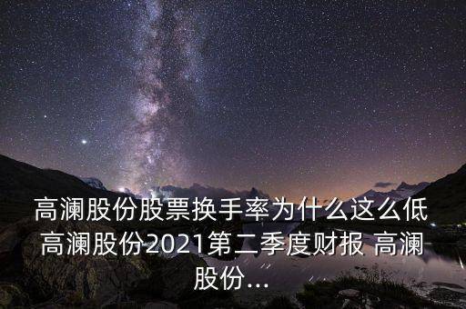  高瀾股份股票換手率為什么這么低 高瀾股份2021第二季度財報 高瀾股份...