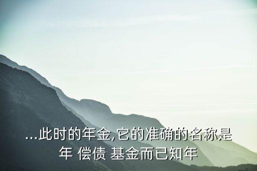 ...此時的年金,它的準(zhǔn)確的名稱是年 償債 基金而已知年