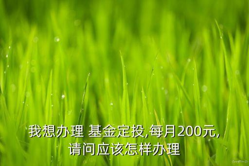 我想辦理 基金定投,每月200元,請問應(yīng)該怎樣辦理