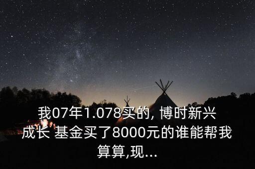 我07年1.078買(mǎi)的, 博時(shí)新興成長(zhǎng) 基金買(mǎi)了8000元的誰(shuí)能幫我算算,現(xiàn)...