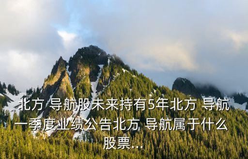 北方 導(dǎo)航股未來持有5年北方 導(dǎo)航一季度業(yè)績(jī)公告北方 導(dǎo)航屬于什么 股票...