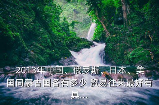  2013年中國(guó)、俄羅斯、日本、美國(guó)同蒙古國(guó)各有多少 貿(mào)易往來(lái)最好有具...