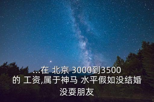 ...在 北京 3000到3500的 工資,屬于神馬 水平假如沒結(jié)婚沒耍朋友