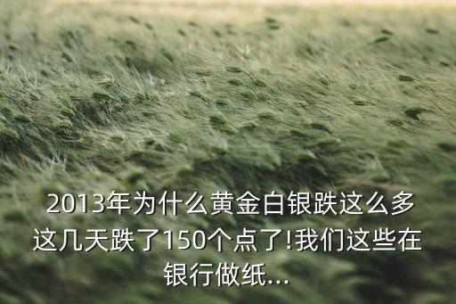  2013年為什么黃金白銀跌這么多這幾天跌了150個點(diǎn)了!我們這些在銀行做紙...