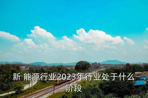 新 能源行業(yè)2023年行業(yè)處于什么階段