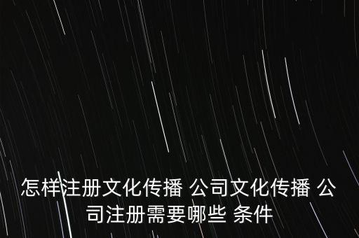 怎樣注冊文化傳播 公司文化傳播 公司注冊需要哪些 條件