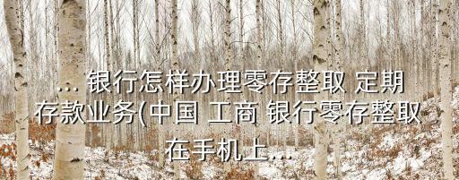 ... 銀行怎樣辦理零存整取 定期存款業(yè)務(wù)(中國(guó) 工商 銀行零存整取在手機(jī)上...