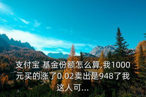 支付寶 基金份額怎么算,我1000元買的漲了0.02賣出是948了我這人可...