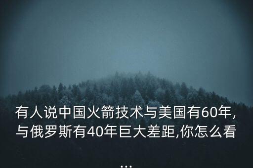 有人說中國火箭技術與美國有60年,與俄羅斯有40年巨大差距,你怎么看...