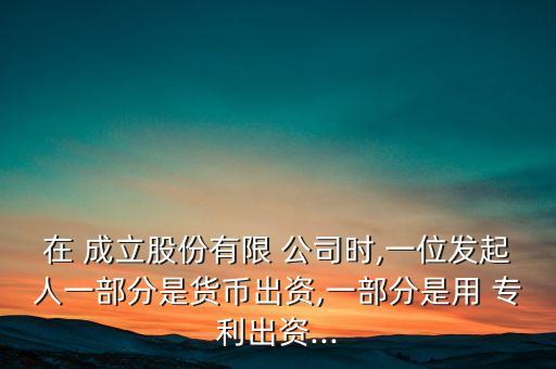 在 成立股份有限 公司時(shí),一位發(fā)起人一部分是貨幣出資,一部分是用 專(zhuān)利出資...