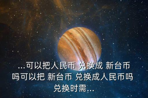 ...可以把人民幣 兌換成 新臺幣嗎可以把 新臺幣 兌換成人民幣嗎 兌換時(shí)需...