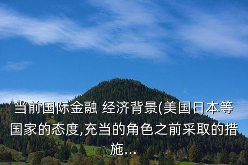 當前國際金融 經(jīng)濟背景(美國日本等國家的態(tài)度,充當?shù)慕巧安扇〉拇胧?..