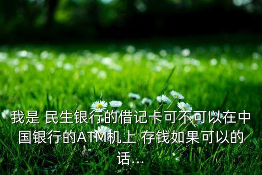 我是 民生銀行的借記卡可不可以在中國銀行的ATM機(jī)上 存錢如果可以的話...