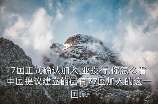 7國正式確認加入 亞投行,你怎么看中國提議建立的已有77國加入的這一國...