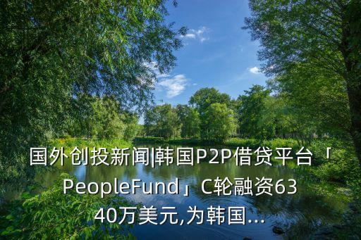 國外創(chuàng)投新聞|韓國P2P借貸平臺「PeopleFund」C輪融資6340萬美元,為韓國...