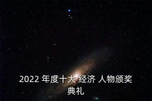 2022 年度十大 經(jīng)濟(jì) 人物頒獎(jiǎng)典禮