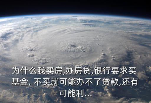 為什么我買房,辦房貸,銀行要求買 基金, 不買就可能辦不了貸款,還有可能利...