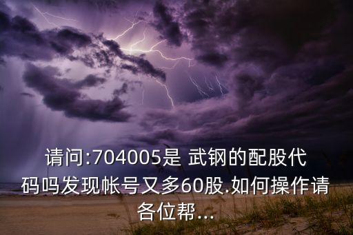 請(qǐng)問(wèn):704005是 武鋼的配股代碼嗎發(fā)現(xiàn)帳號(hào)又多60股.如何操作請(qǐng)各位幫...