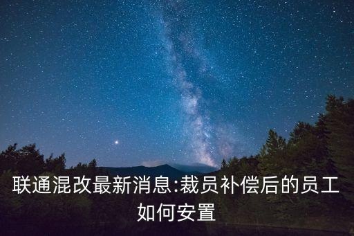 聯(lián)通混改最新消息:裁員補償后的員工如何安置