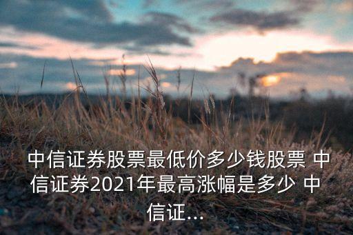  中信證券股票最低價(jià)多少錢(qián)股票 中信證券2021年最高漲幅是多少 中信證...