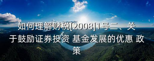 如何理解財(cái)稅[2008]1號(hào)二、關(guān)于鼓勵(lì)證券投資 基金發(fā)展的優(yōu)惠 政策