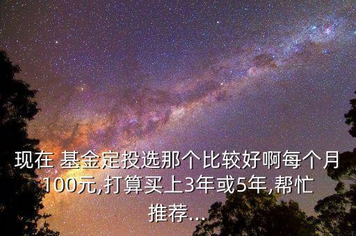 現(xiàn)在 基金定投選那個比較好啊每個月100元,打算買上3年或5年,幫忙推薦...