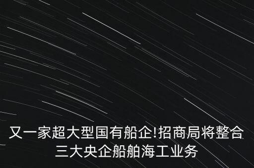 又一家超大型國(guó)有船企!招商局將整合三大央企船舶海工業(yè)務(wù)