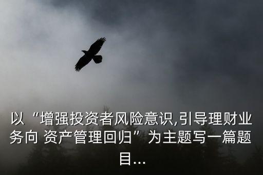 以“增強(qiáng)投資者風(fēng)險意識,引導(dǎo)理財業(yè)務(wù)向 資產(chǎn)管理回歸”為主題寫一篇題目...