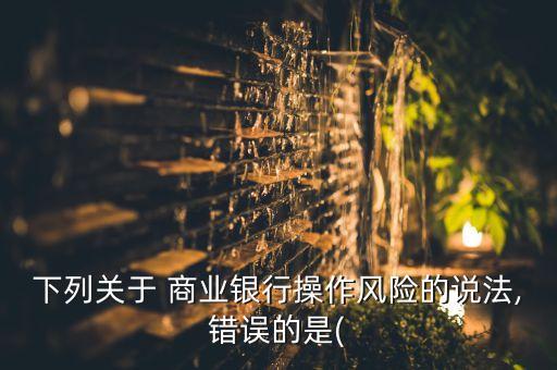 下列關(guān)于 商業(yè)銀行操作風(fēng)險(xiǎn)的說(shuō)法,錯(cuò)誤的是(