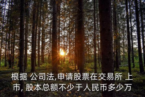 根據(jù) 公司法,申請股票在交易所 上市, 股本總額不少于人民幣多少萬