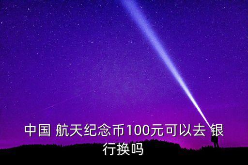 中國 航天紀(jì)念幣100元可以去 銀行換嗎