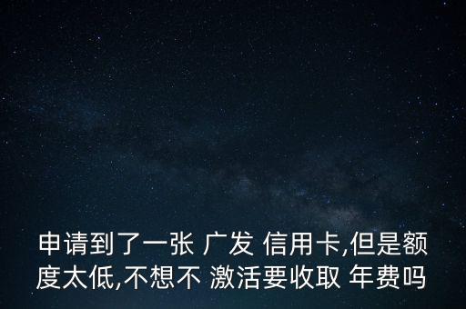 申請到了一張 廣發(fā) 信用卡,但是額度太低,不想不 激活要收取 年費(fèi)嗎