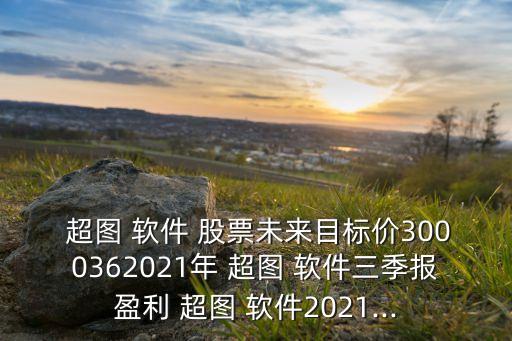  超圖 軟件 股票未來目標價3000362021年 超圖 軟件三季報盈利 超圖 軟件2021...