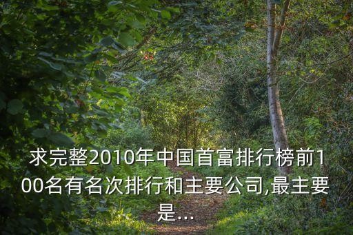 求完整2010年中國首富排行榜前100名有名次排行和主要公司,最主要是...