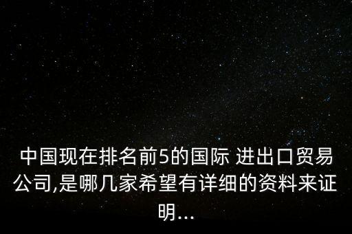 中國現(xiàn)在排名前5的國際 進出口貿(mào)易公司,是哪幾家希望有詳細(xì)的資料來證明...